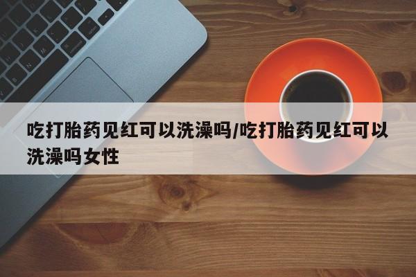 米非米索联系微信吃打胎药见红可以洗澡吗/吃打胎药见红可以洗澡吗女性
