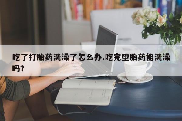 米非米索联系微信吃了打胎药洗澡了怎么办.吃完堕胎药能洗澡吗？