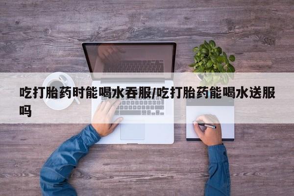 米非米索联系微信吃打胎药时能喝水吞服/吃打胎药能喝水送服吗