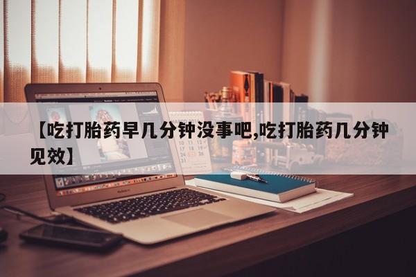 米非米索联系微信【吃打胎药早几分钟没事吧,吃打胎药几分钟见效】