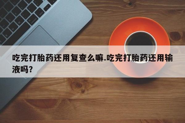米非米索联系微信吃完打胎药还用复查么嘛.吃完打胎药还用输液吗？