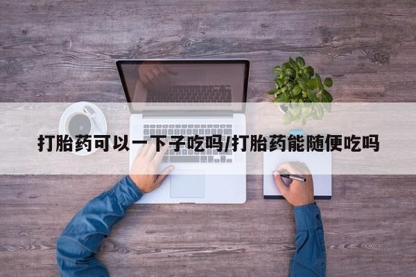 米非米索联系微信打胎药可以一下子吃吗/打胎药能随便吃吗