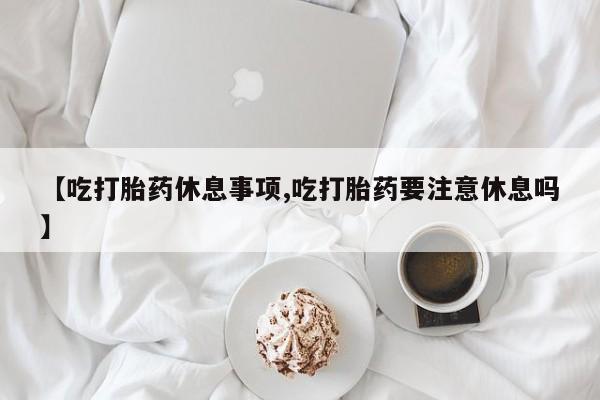 米非米索联系微信【吃打胎药休息事项,吃打胎药要注意休息吗】