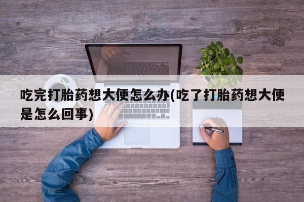 米非米索联系微信吃完打胎药想大便怎么办(吃了打胎药想大便是怎么回事)
