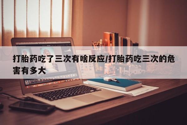 米非米索联系微信打胎药吃了三次有啥反应/打胎药吃三次的危害有多大