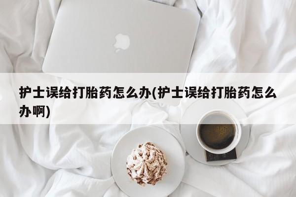 米非米索联系微信护士误给打胎药怎么办(护士误给打胎药怎么办啊)