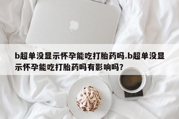 米非米索联系微信b超单没显示怀孕能吃打胎药吗.b超单没显示怀孕能吃打胎药吗有影响吗？
