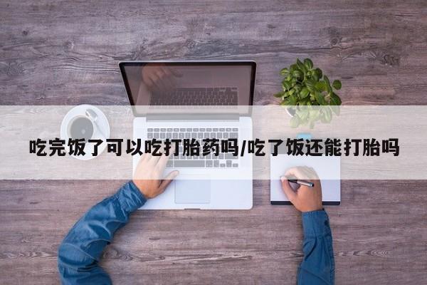 米非米索联系微信吃完饭了可以吃打胎药吗/吃了饭还能打胎吗