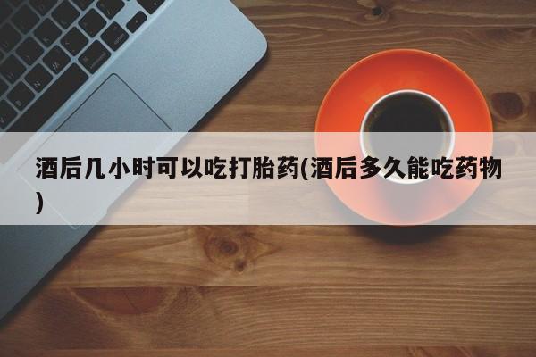 米非米索联系微信酒后几小时可以吃打胎药(酒后多久能吃药物)