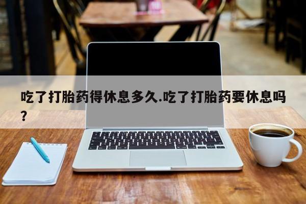 米非米索联系微信吃了打胎药得休息多久.吃了打胎药要休息吗？