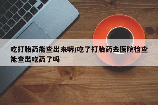 米非米索联系微信吃打胎药能查出来嘛/吃了打胎药去医院检查能查出吃药了吗