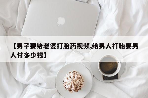 米非米索联系微信【男子要给老婆打胎药视频,给男人打胎要男人付多少钱】