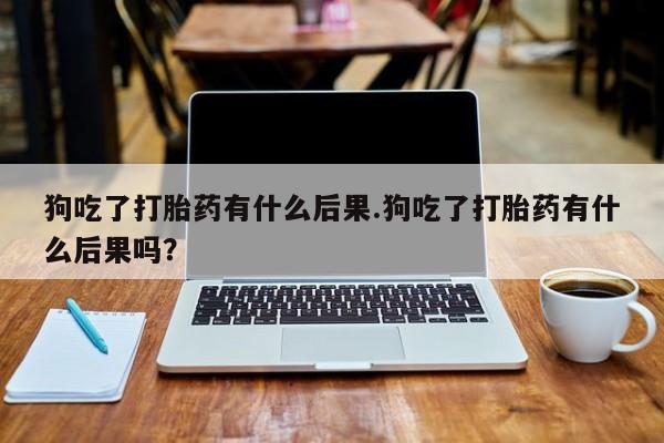 米非米索联系微信狗吃了打胎药有什么后果.狗吃了打胎药有什么后果吗？