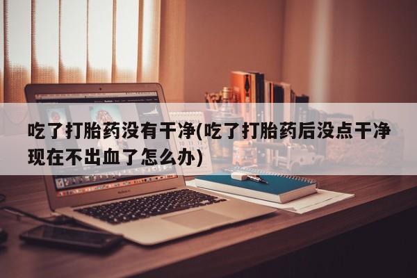 米非米索联系微信吃了打胎药没有干净(吃了打胎药后没点干净现在不出血了怎么办)