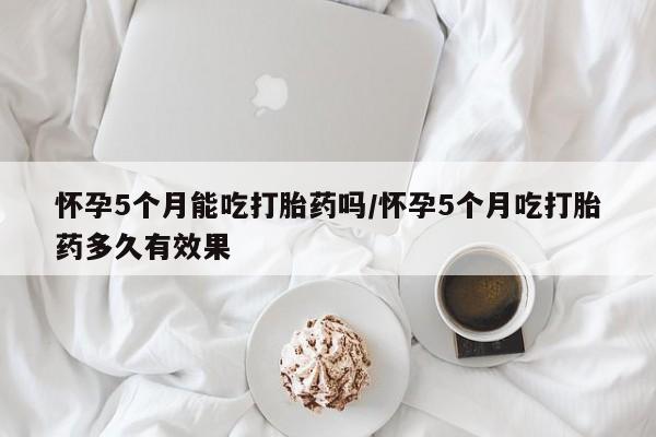 米非米索联系微信怀孕5个月能吃打胎药吗/怀孕5个月吃打胎药多久有效果