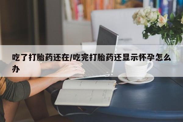 米非米索联系微信吃了打胎药还在/吃完打胎药还显示怀孕怎么办