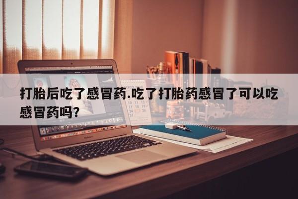 米非米索联系微信打胎后吃了感冒药.吃了打胎药感冒了可以吃感冒药吗？