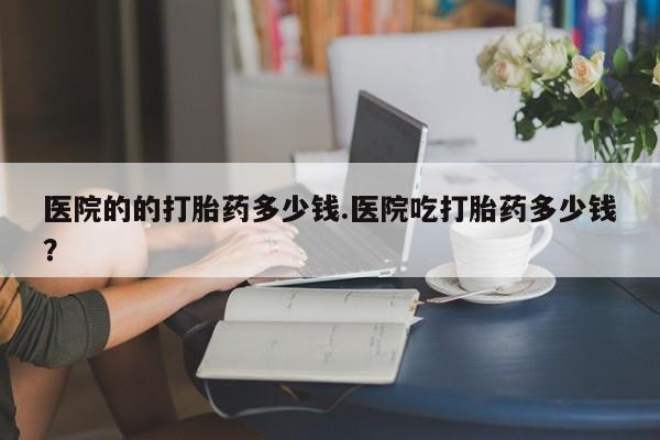 米非米索联系微信医院的的打胎药多少钱.医院吃打胎药多少钱？