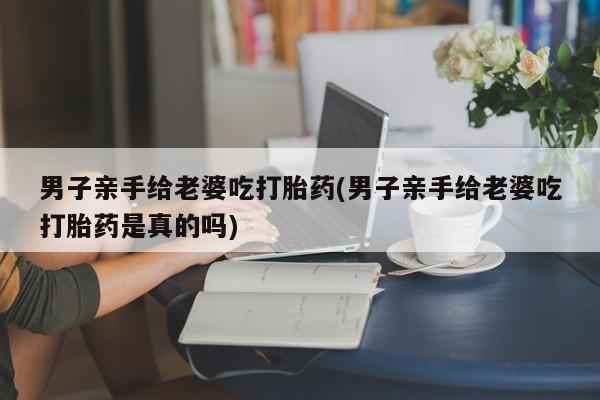 米非米索联系微信男子亲手给老婆吃打胎药(男子亲手给老婆吃打胎药是真的吗)