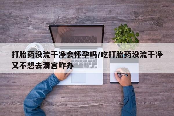 米非米索联系微信打胎药没流干净会怀孕吗/吃打胎药没流干净又不想去清宫咋办