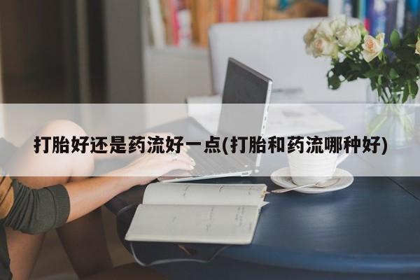 米非米索联系微信打胎好还是药流好一点(打胎和药流哪种好)