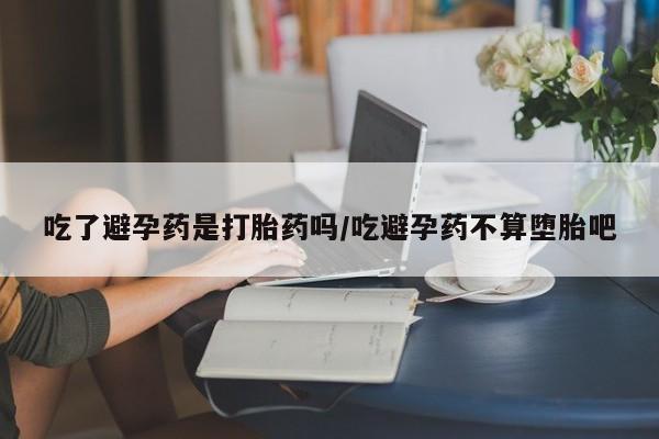 米非米索联系微信吃了避孕药是打胎药吗/吃避孕药不算堕胎吧