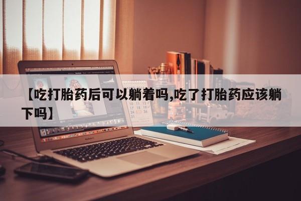 米非米索联系微信【吃打胎药后可以躺着吗,吃了打胎药应该躺下吗】