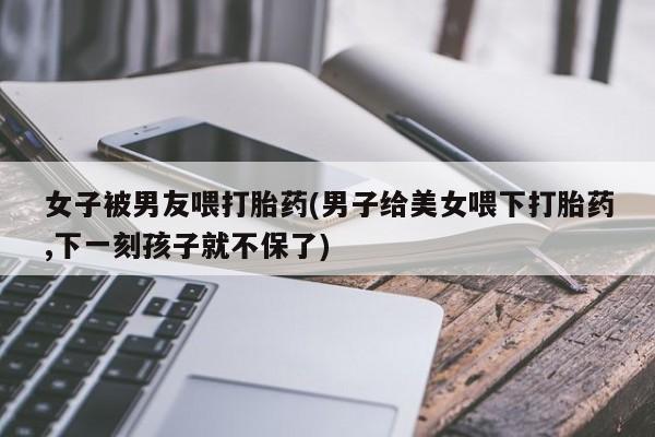 米非米索联系微信女子被男友喂打胎药(男子给美女喂下打胎药,下一刻孩子就不保了)