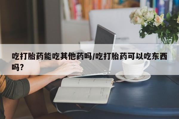米非米索联系微信吃打胎药能吃其他药吗/吃打胎药可以吃东西吗?