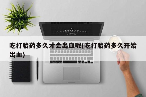 米非米索联系微信吃打胎药多久才会出血呢(吃打胎药多久开始出血)