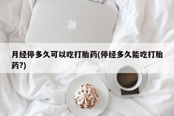 米非米索联系微信月经停多久可以吃打胎药(停经多久能吃打胎药?)