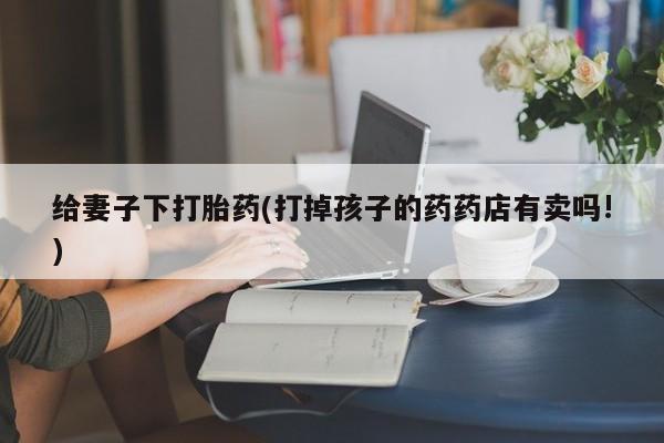 米非米索联系微信给妻子下打胎药(打掉孩子的药药店有卖吗!)