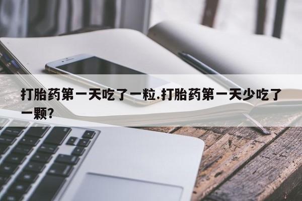 米非米索联系微信打胎药第一天吃了一粒.打胎药第一天少吃了一颗？