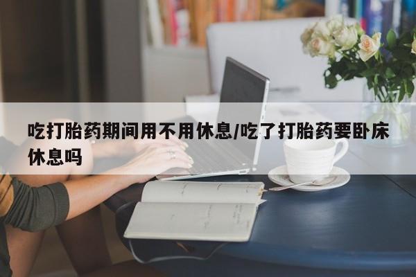 米非米索联系微信吃打胎药期间用不用休息/吃了打胎药要卧床休息吗
