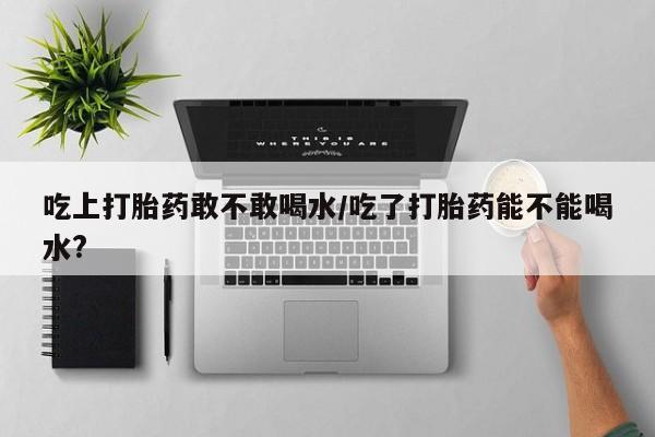 米非米索联系微信吃上打胎药敢不敢喝水/吃了打胎药能不能喝水?