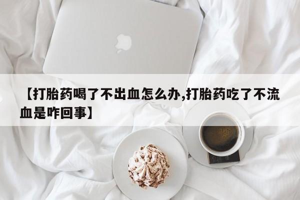 米非米索联系微信【打胎药喝了不出血怎么办,打胎药吃了不流血是咋回事】