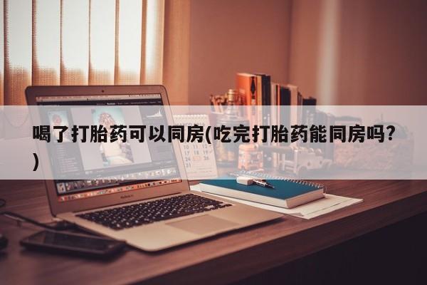 米非米索联系微信喝了打胎药可以同房(吃完打胎药能同房吗?)