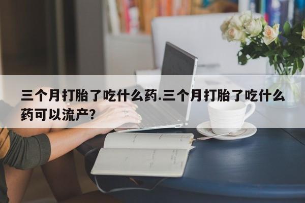 米非米索联系微信三个月打胎了吃什么药.三个月打胎了吃什么药可以流产？