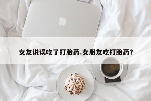 米非米索联系微信女友说误吃了打胎药.女朋友吃打胎药？
