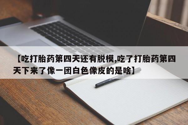 米非米索联系微信【吃打胎药第四天还有脱模,吃了打胎药第四天下来了像一团白色像皮的是啥】