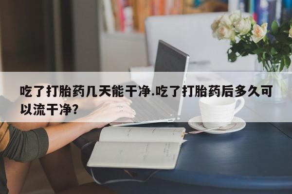 米非米索联系微信吃了打胎药几天能干净.吃了打胎药后多久可以流干净？