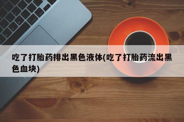 米非米索联系微信吃了打胎药排出黑色液体(吃了打胎药流出黑色血块)