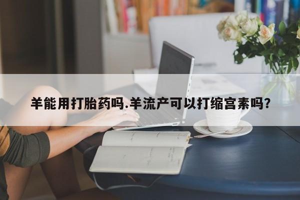 米非米索联系微信羊能用打胎药吗.羊流产可以打缩宫素吗？