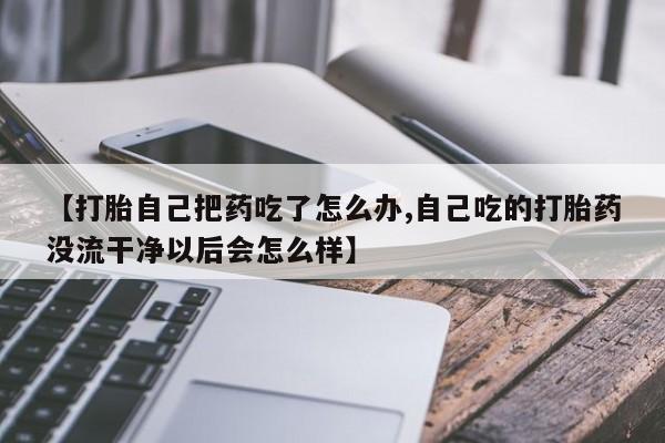 米非米索联系微信【打胎自己把药吃了怎么办,自己吃的打胎药没流干净以后会怎么样】