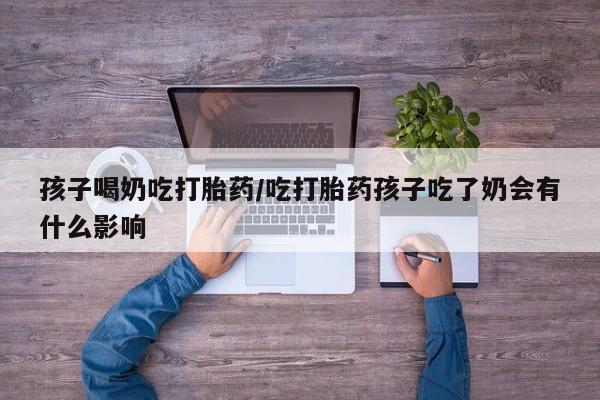 米非米索联系微信孩子喝奶吃打胎药/吃打胎药孩子吃了奶会有什么影响