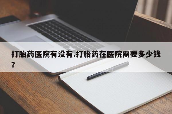 米非米索联系微信打胎药医院有没有.打胎药在医院需要多少钱？