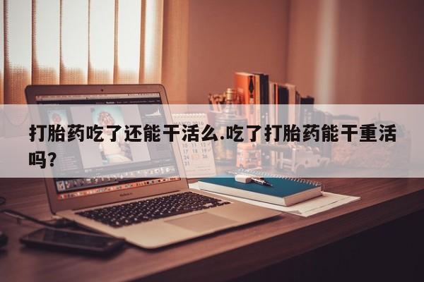 米非米索联系微信打胎药吃了还能干活么.吃了打胎药能干重活吗？