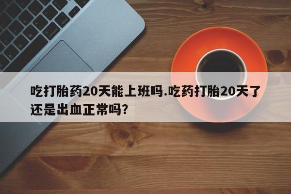 米非米索联系微信吃打胎药20天能上班吗.吃药打胎20天了还是出血正常吗？