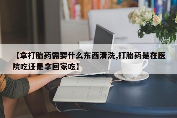 米非米索联系微信【拿打胎药需要什么东西清洗,打胎药是在医院吃还是拿回家吃】