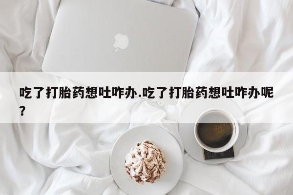 米非米索联系微信吃了打胎药想吐咋办.吃了打胎药想吐咋办呢？